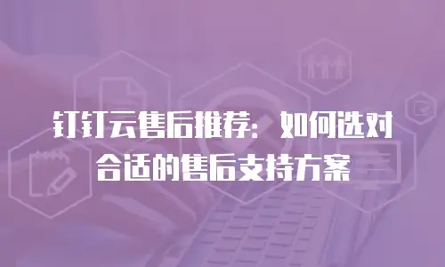钉钉云售后推荐：如何选对合适的售后支持方案