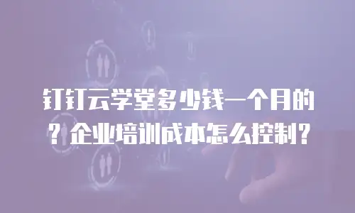 钉钉云学堂多少钱一个月的？企业培训成本怎么控制？