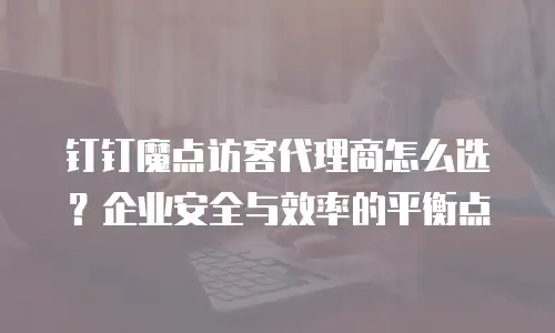 钉钉魔点访客代理商怎么选？企业安全与效率的平衡点