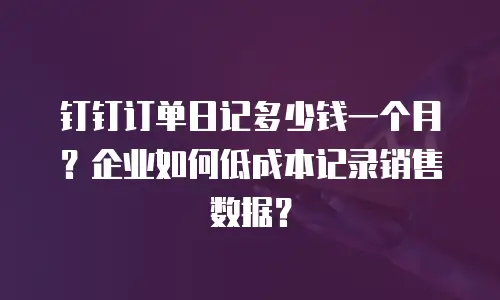 钉钉订单日记多少钱一个月？企业如何低成本记录销售数据？