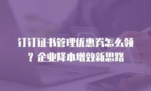 钉钉证书管理优惠券怎么领？企业降本增效新思路