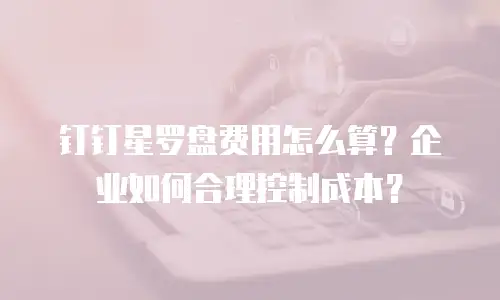 钉钉星罗盘费用怎么算？企业如何合理控制成本？