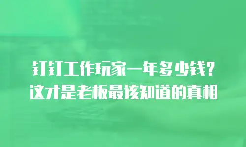 钉钉工作玩家一年多少钱？这才是老板最该知道的真相