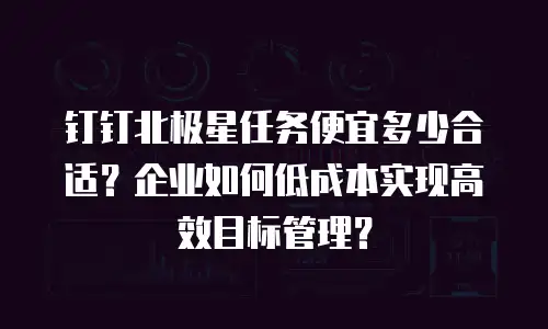 钉钉北极星任务便宜多少合适？企业如何低成本实现高效目标管理？