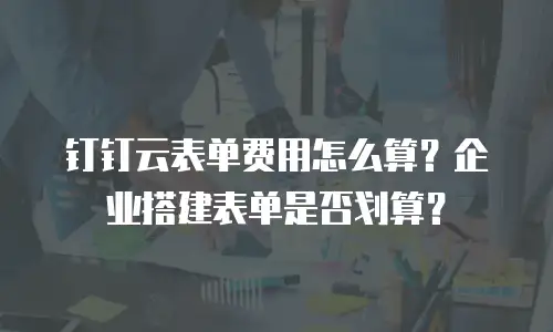 钉钉云表单费用怎么算？企业搭建表单是否划算？
