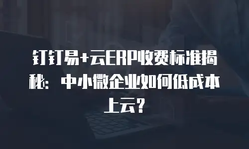 钉钉易+云ERP收费标准揭秘：中小微企业如何低成本上云？
