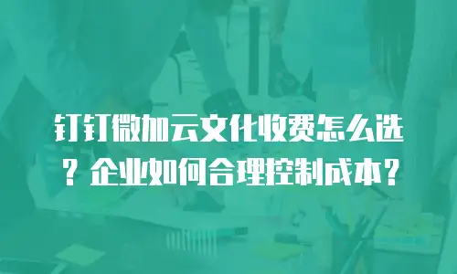 钉钉微加云文化收费怎么选？企业如何合理控制成本？
