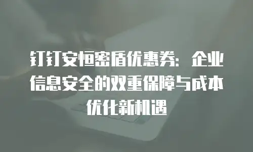 钉钉安恒密盾优惠券：企业信息安全的双重保障与成本优化新机遇