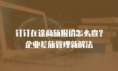 钉钉在途商旅报价怎么查？企业差旅管理新解法