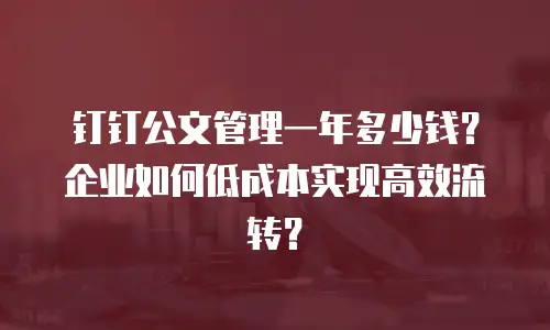 钉钉公文管理一年多少钱？企业如何低成本实现高效流转？
