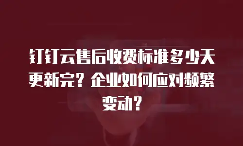 钉钉云售后收费标准多少天更新完？企业如何应对频繁变动？
