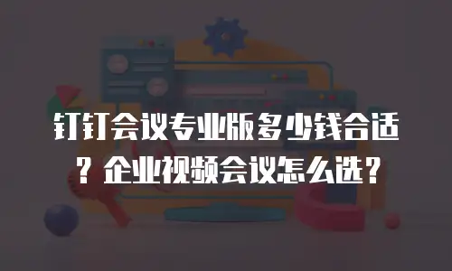 钉钉会议专业版多少钱合适？企业视频会议怎么选？
