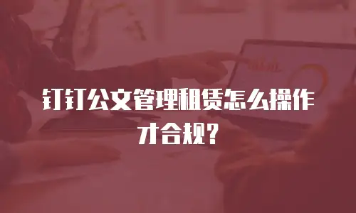 钉钉公文管理租赁怎么操作才合规？