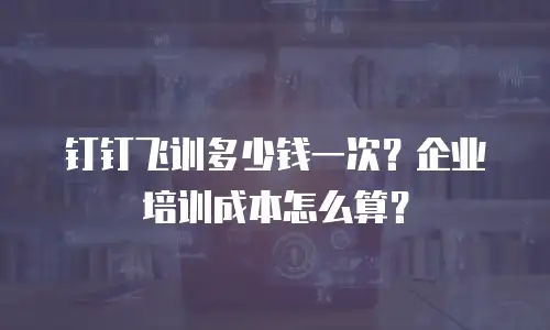 钉钉飞训多少钱一次？企业培训成本怎么算？