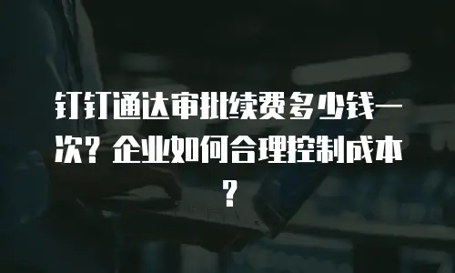 钉钉通达审批续费多少钱一次？企业如何合理控制成本？