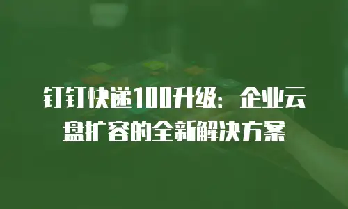 钉钉快递100升级：企业云盘扩容的全新解决方案