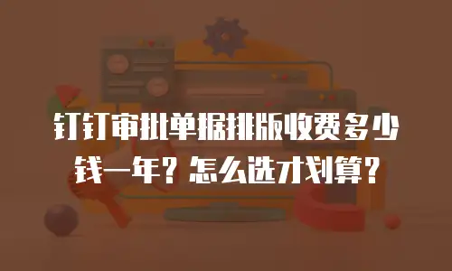 钉钉审批单据排版收费多少钱一年？怎么选才划算？