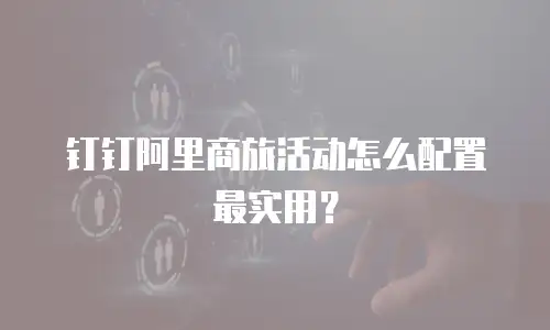 钉钉阿里商旅活动怎么配置最实用？