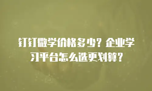 钉钉微学价格多少？企业学习平台怎么选更划算？