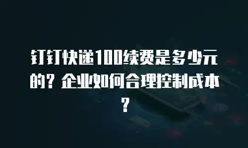 钉钉快递100续费是多少元的？企业如何合理控制成本？