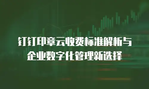 钉钉印章云收费标准解析与企业数字化管理新选择