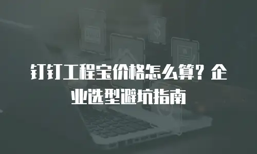 钉钉工程宝价格怎么算？企业选型避坑指南