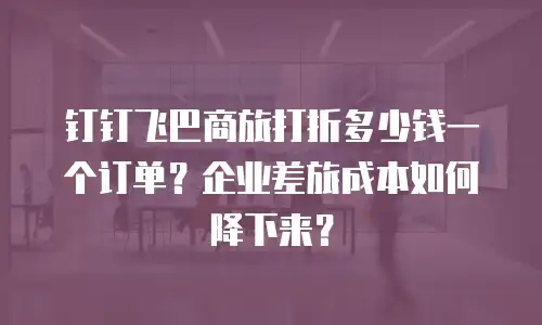 钉钉飞巴商旅打折多少钱一个订单？企业差旅成本如何降下来？
