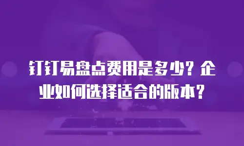 钉钉易盘点费用是多少？企业如何选择适合的版本？