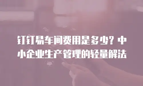 钉钉易车间费用是多少？中小企业生产管理的轻量解法