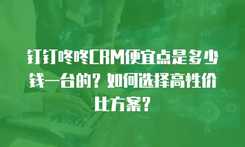 钉钉咚咚CRM便宜点是多少钱一台的？如何选择高性价比方案？