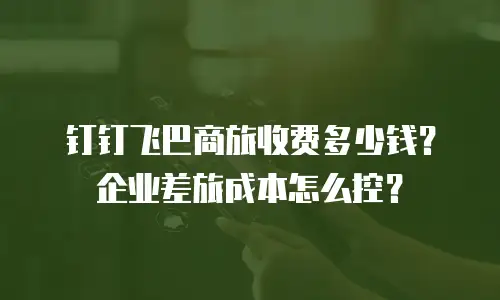 钉钉飞巴商旅收费多少钱？企业差旅成本怎么控？