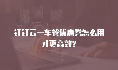 钉钉云一车管优惠券怎么用才更高效？