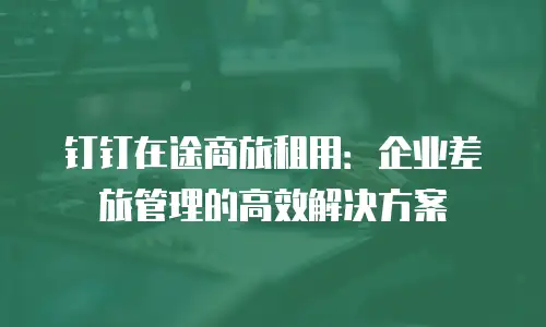 钉钉在途商旅租用：企业差旅管理的高效解决方案