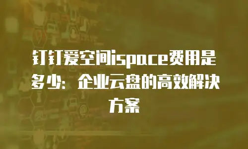 钉钉爱空间ispace费用是多少：企业云盘的高效解决方案