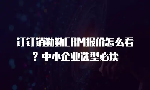 钉钉销勤勤CRM报价怎么看？中小企业选型必读