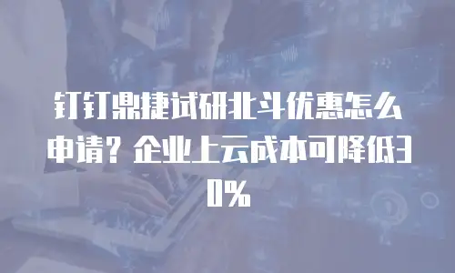 钉钉鼎捷试研北斗优惠怎么申请？企业上云成本可降低30%