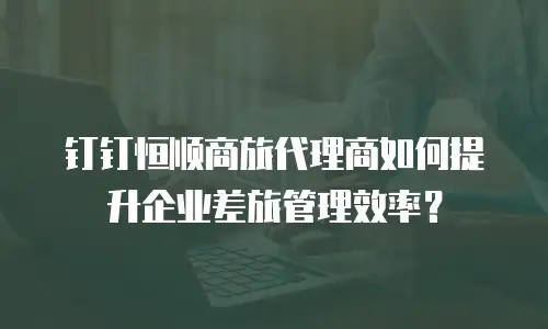 钉钉恒顺商旅代理商如何提升企业差旅管理效率？