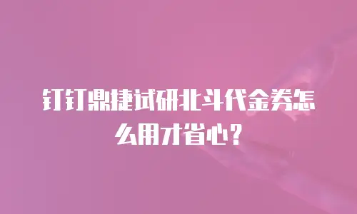 钉钉鼎捷试研北斗代金券怎么用才省心？
