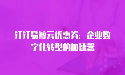 钉钉易鲸云优惠券：企业数字化转型的加速器