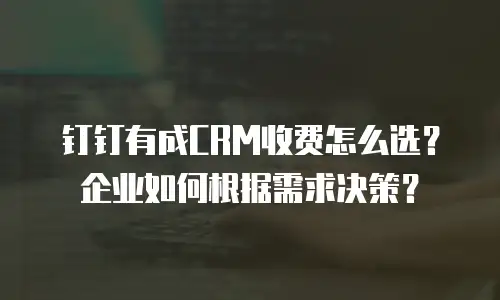 钉钉有成CRM收费怎么选？企业如何根据需求决策？
