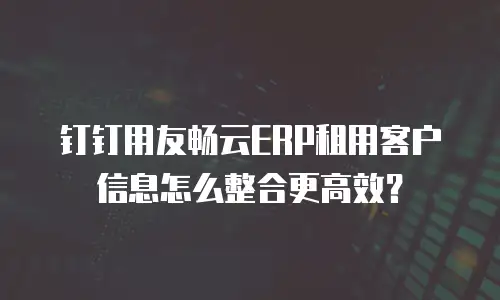 钉钉用友畅云ERP租用客户信息怎么整合更高效？