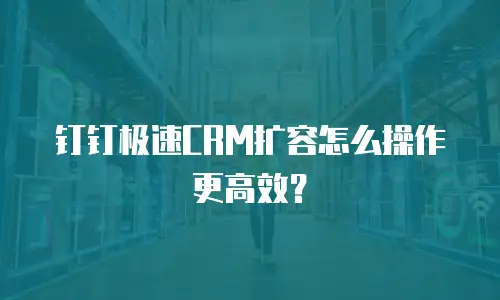 钉钉极速CRM扩容怎么操作更高效？