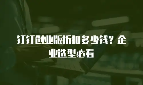 钉钉创业版折扣多少钱？企业选型必看