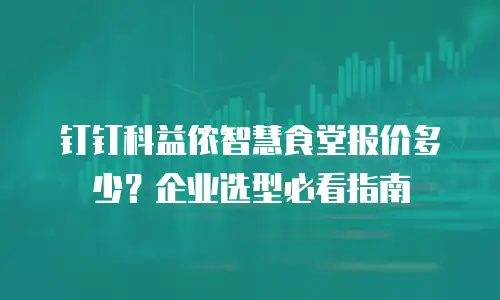 钉钉科益侬智慧食堂报价多少？企业选型必看指南