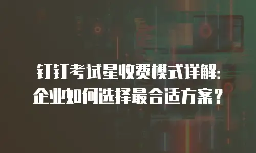 钉钉考试星收费模式详解：企业如何选择最合适方案？