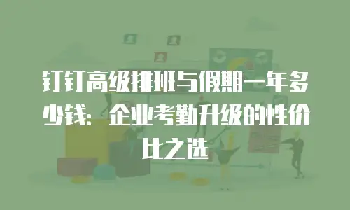 钉钉高级排班与假期一年多少钱：企业考勤升级的性价比之选