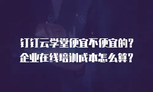 钉钉云学堂便宜不便宜的？企业在线培训成本怎么算？