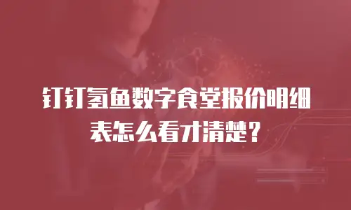 钉钉氢鱼数字食堂报价明细表怎么看才清楚？