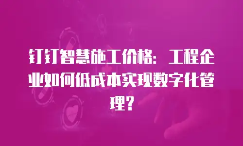 钉钉智慧施工价格：工程企业如何低成本实现数字化管理？