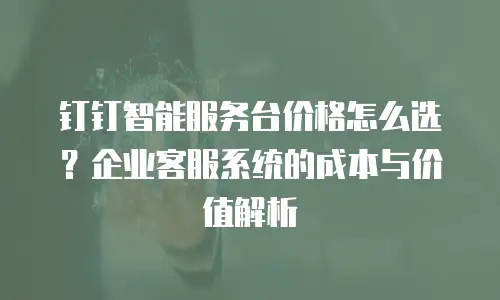 钉钉智能服务台价格怎么选？企业客服系统的成本与价值解析